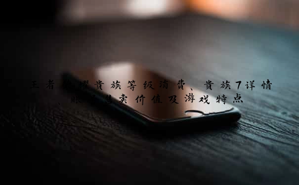 王者荣耀贵族等级消费、贵族7详情、账号售卖价值及游戏特点
