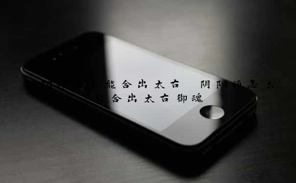 阴阳师怎么能合出太古　阴阳师怎么能合出太古御魂
