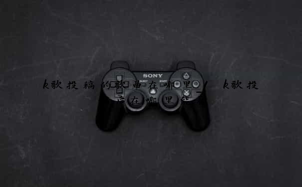 k歌投稿的歌曲在哪里_1　k歌投稿后在哪里能看
