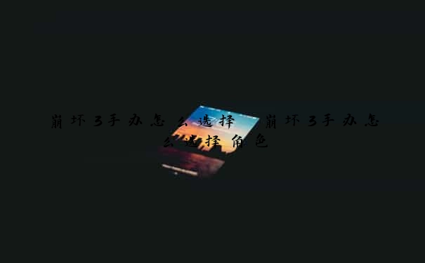 崩坏3手办怎么选择　崩坏3手办怎么选择角色
