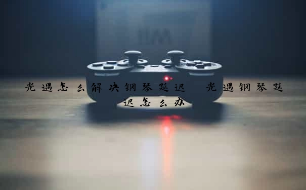 光遇怎么解决钢琴延迟　光遇钢琴延迟怎么办