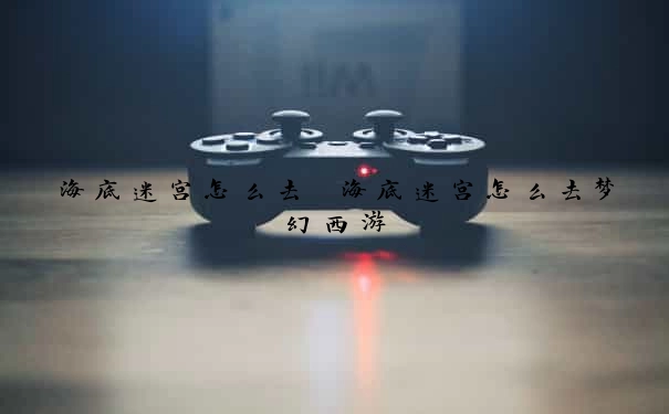 海底迷宫怎么去　海底迷宫怎么去梦幻西游