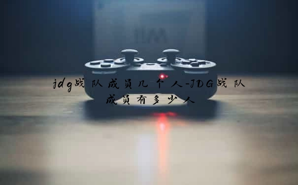 jdg战队成员几个人-JDG战队成员有多少人