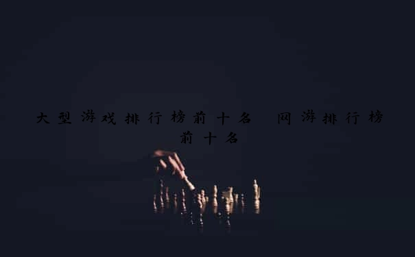 大型游戏排行榜前十名 网游排行榜前十名